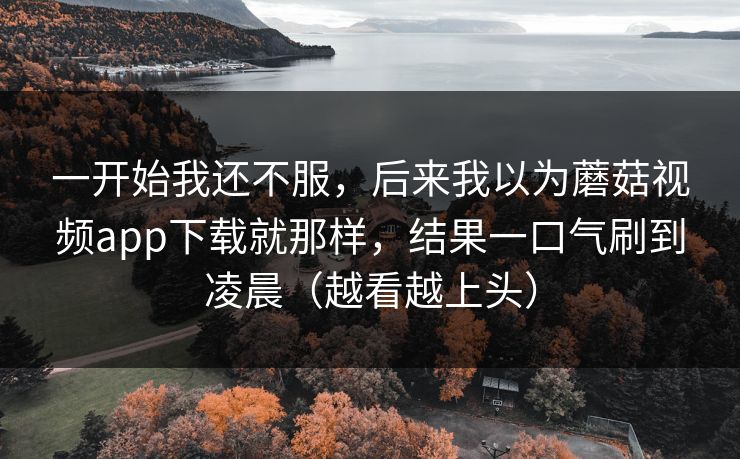 一开始我还不服,后来我以为蘑菇视频app下载就那样,结果一口气刷到凌晨(越看越上头) 一开始我还不服,后来我以为蘑菇视频app下载就那样,结果一口气刷到凌晨(越看越上头)